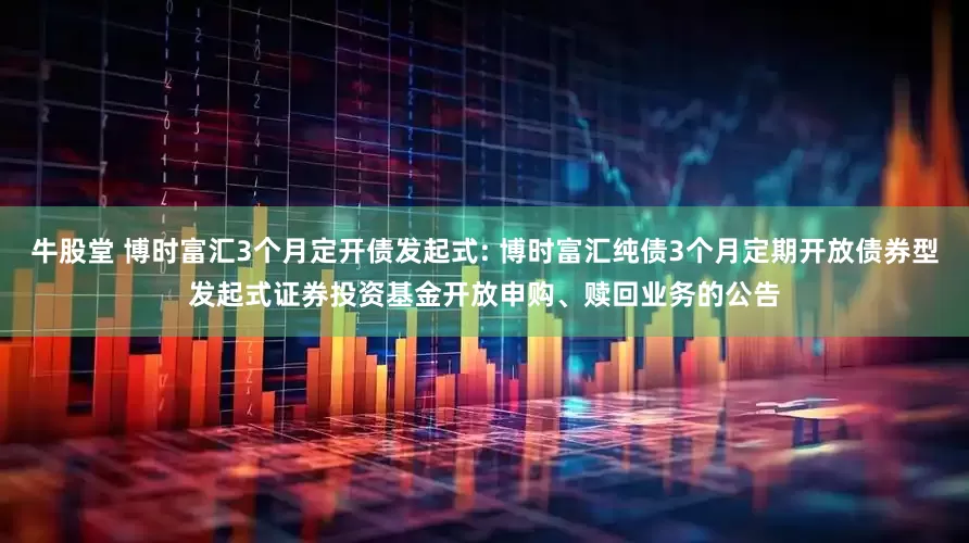 牛股堂 博时富汇3个月定开债发起式: 博时富汇纯债3个月定期开放债券型发起式证券投资基金开放申购、赎回业务的公告
