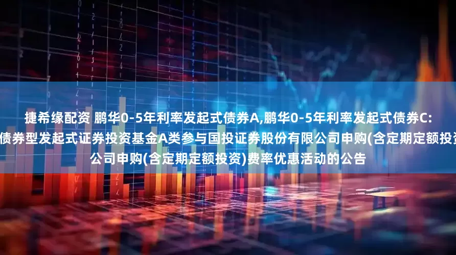 捷希缘配资 鹏华0-5年利率发起式债券A,鹏华0-5年利率发起式债券C: 关于鹏华0-5年利率债债券型发起式证券投资基金A类参与国投证券股份有限公司申购(含定期定额投资)费率优惠活动的公告