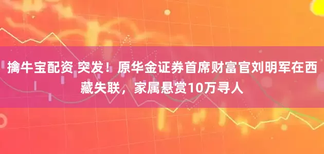 擒牛宝配资 突发！原华金证券首席财富官刘明军在西藏失联，家属悬赏10万寻人