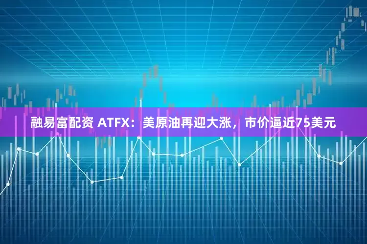 融易富配资 ATFX：美原油再迎大涨，市价逼近75美元