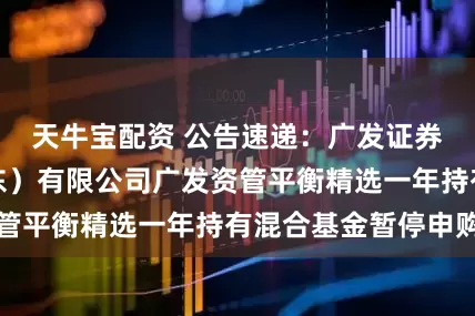 天牛宝配资 公告速递：广发证券资产管理（广东）有限公司广发资管平衡精选一年持有混合基金暂停申购