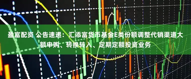 盈富配资 公告速递：汇添富货币基金E类份额调整代销渠道大额申购、转换转入、定期定额投资业务