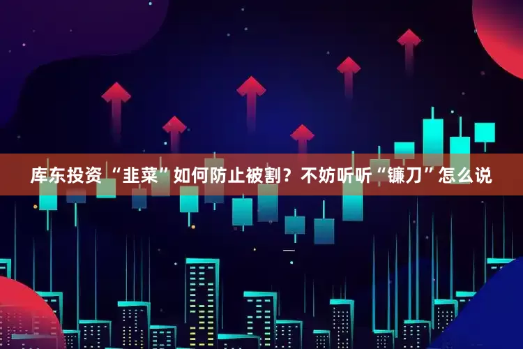 库东投资 “韭菜”如何防止被割？不妨听听“镰刀”怎么说
