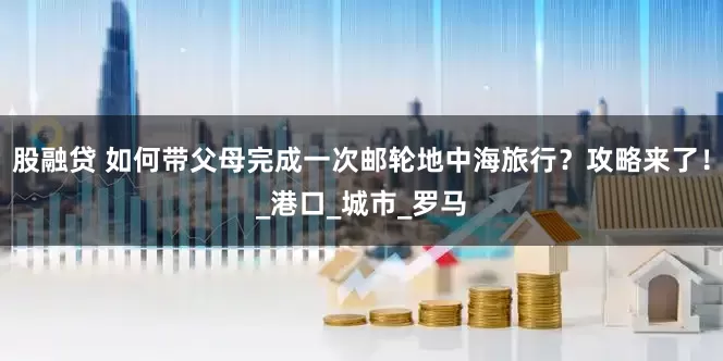 股融贷 如何带父母完成一次邮轮地中海旅行？攻略来了！_港口_城市_罗马
