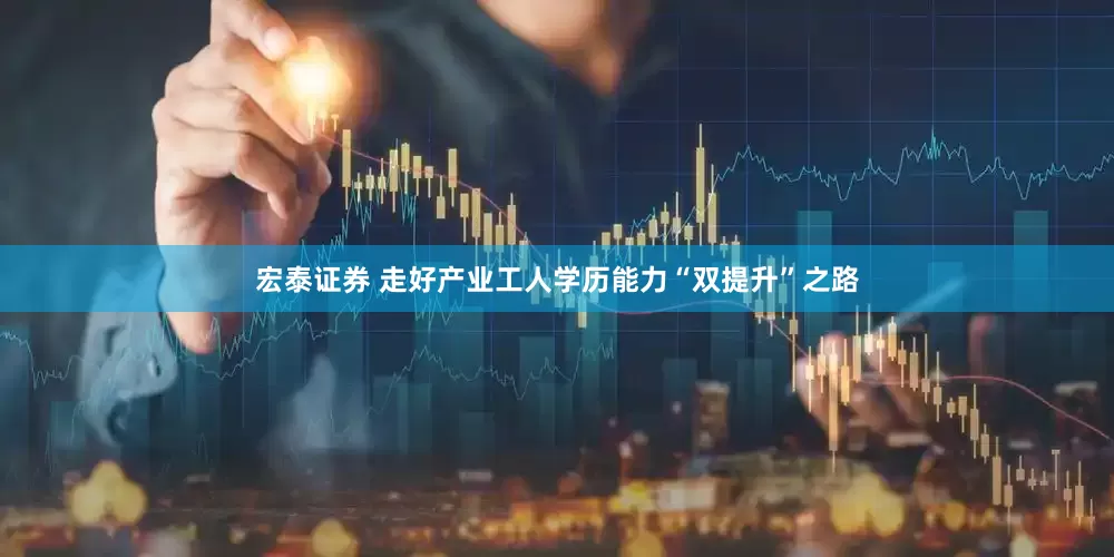 宏泰证券 走好产业工人学历能力“双提升”之路
