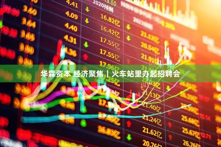 华霖资本 经济聚焦｜火车站里办起招聘会