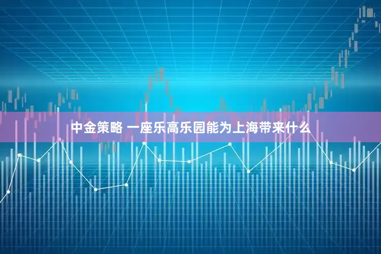 中金策略 一座乐高乐园能为上海带来什么