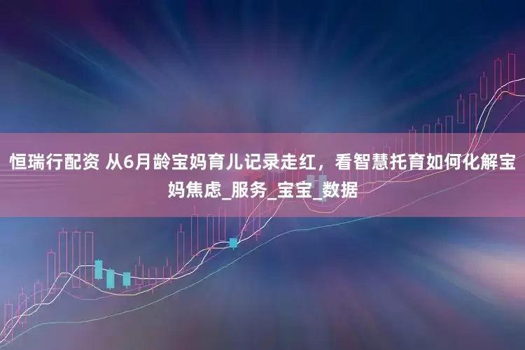恒瑞行配资 从6月龄宝妈育儿记录走红，看智慧托育如何化解宝妈焦虑_服务_宝宝_数据