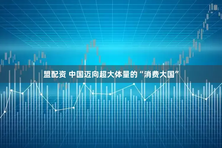 盟配资 中国迈向超大体量的“消费大国”