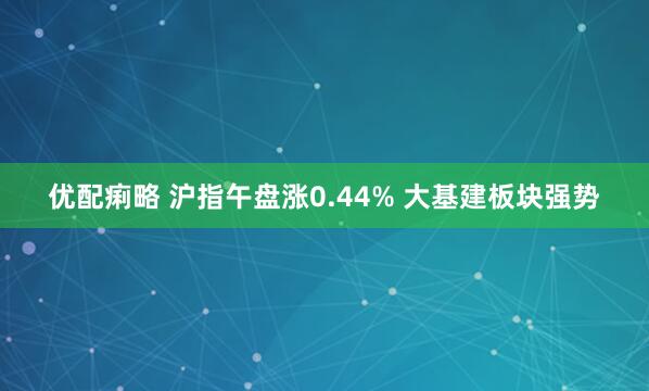 优配痢略 沪指午盘涨0.44% 大基建板块强势