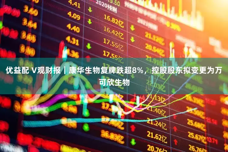 优益配 V观财报｜康华生物复牌跌超8%，控股股东拟变更为万可欣生物