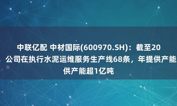 中联亿配 中材国际(600970.SH)：截至2024年末，公司在执行水泥运维服务生产线68条，年提供产能超1亿吨