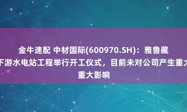 金牛速配 中材国际(600970.SH)：雅鲁藏布江下游水电站工程举行开工仪式，目前未对公司产生重大影响
