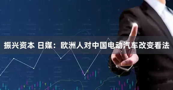 振兴资本 日媒：欧洲人对中国电动汽车改变看法
