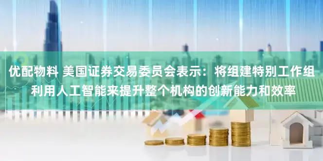 优配物料 美国证券交易委员会表示：将组建特别工作组 利用人工智能来提升整个机构的创新能力和效率