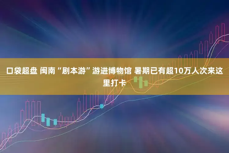 口袋超盘 闽南“剧本游”游进博物馆 暑期已有超10万人次来这里打卡