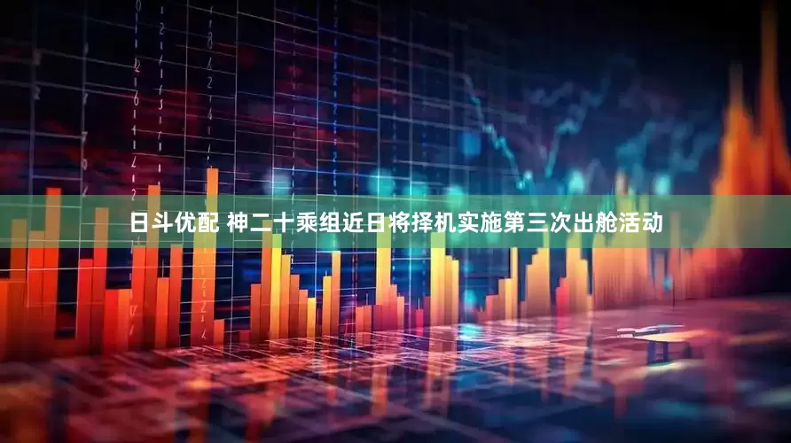 日斗优配 神二十乘组近日将择机实施第三次出舱活动