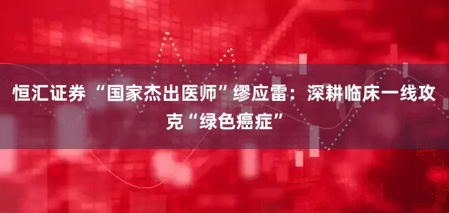恒汇证券 “国家杰出医师”缪应雷：深耕临床一线攻克“绿色癌症”
