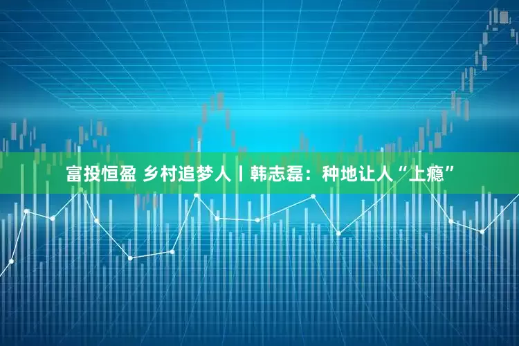 富投恒盈 乡村追梦人丨韩志磊：种地让人“上瘾”