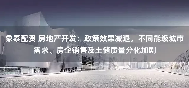 象泰配资 房地产开发：政策效果减退，不同能级城市需求、房企销售及土储质量分化加剧