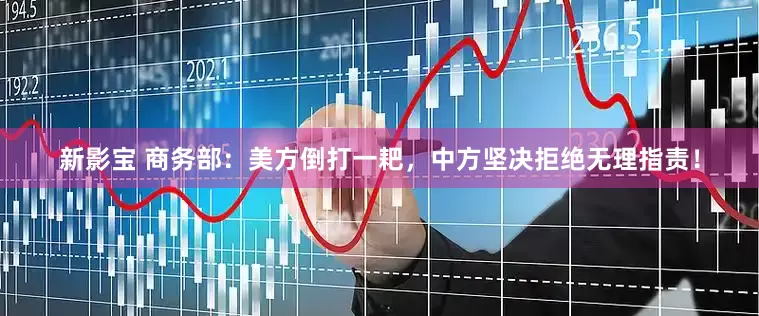新影宝 商务部：美方倒打一耙，中方坚决拒绝无理指责！