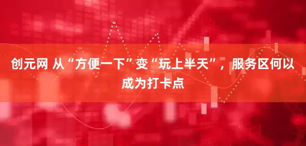 创元网 从“方便一下”变“玩上半天”，服务区何以成为打卡点