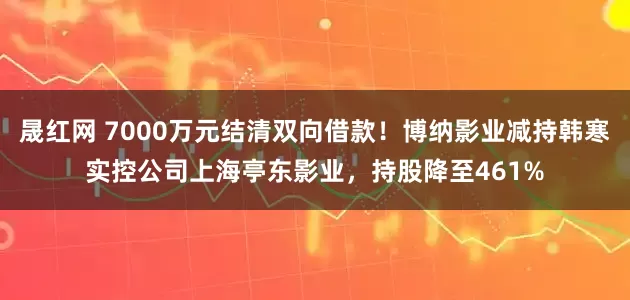 晟红网 7000万元结清双向借款！博纳影业减持韩寒实控公司上海亭东影业，持股降至461%