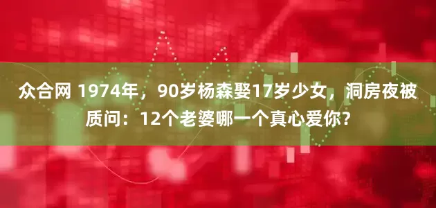 众合网 1974年，90岁杨森娶17岁少女，洞房夜被质问：12个老婆哪一个真心爱你？