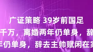 广证策略 39岁前国足队长：身家千万，离婚两年仍单身，辞去主帅赋闲在家