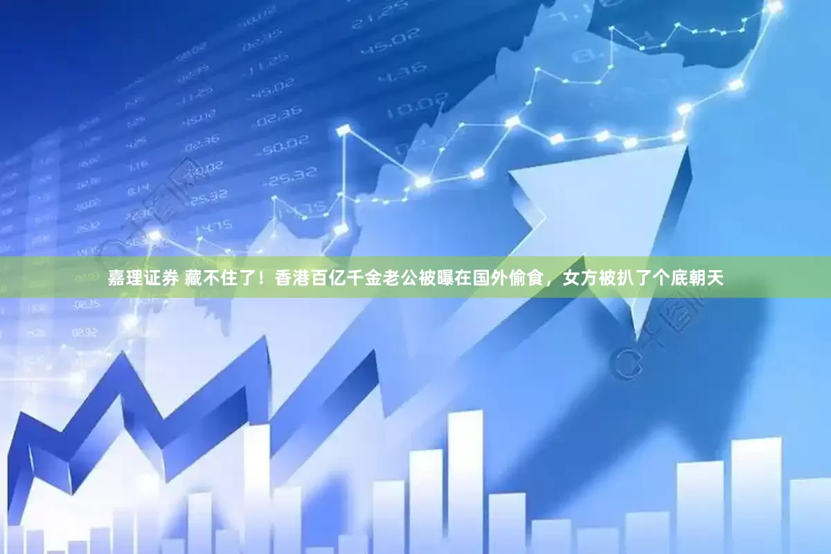 嘉理证券 藏不住了！香港百亿千金老公被曝在国外偷食，女方被扒了个底朝天