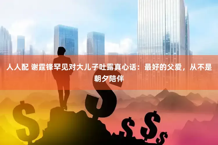 人人配 谢霆锋罕见对大儿子吐露真心话：最好的父爱，从不是朝夕陪伴
